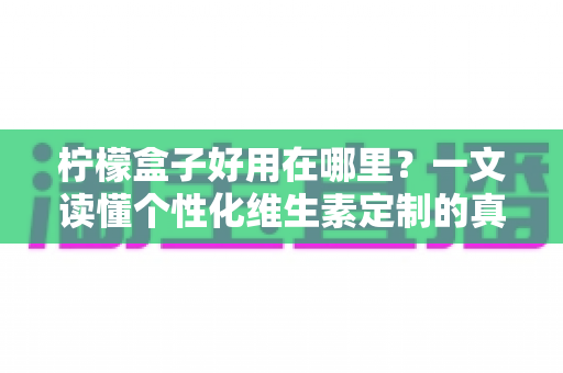 柠檬盒子好用在哪里?一文读懂个性化维生素定制的真实价值 柠檬盒子好用在哪里?一文读懂个性化维生素定制的真实价值