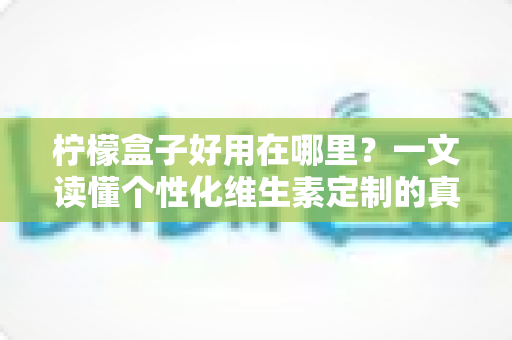 柠檬盒子好用在哪里？一文读懂个性化维生素定制的真实价值