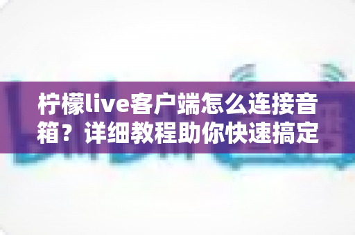 柠檬live客户端怎么连接音箱？详细教程助你快速搞定音频设置，畅享高品质直播与K歌体验