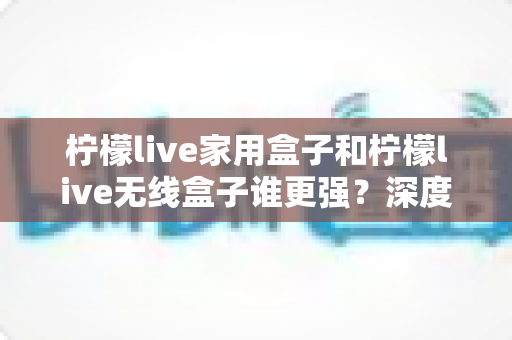 柠檬live家用盒子和柠檬live无线盒子谁更强？深度对比评测帮你选对不选贵