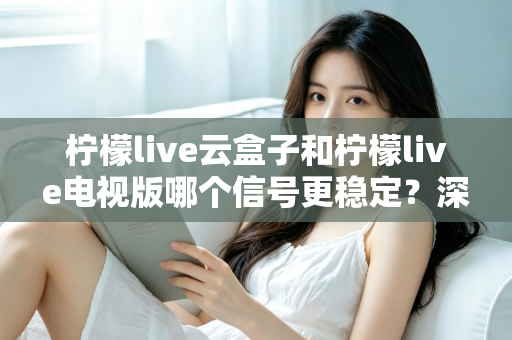 柠檬live云盒子和柠檬live电视版哪个信号更稳定?深度对比解析与选购全指南 柠檬live云盒子和柠檬live电视版哪个信号更稳定?深度对比解析与选购全指南