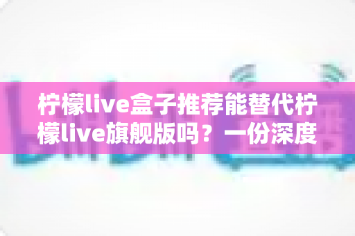 柠檬live盒子推荐能替代柠檬live旗舰版吗？一份深度对比与选购指南（2025最新解析）