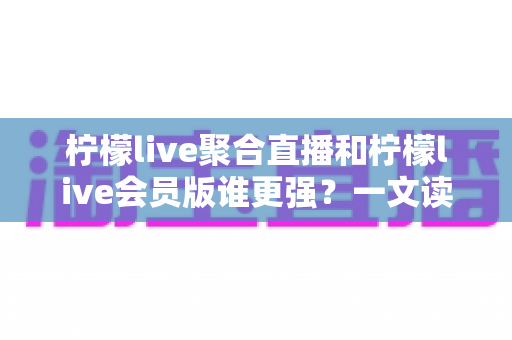 柠檬live聚合直播和柠檬live会员版谁更强？一文读懂两大版本差异与选择攻略