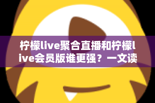 柠檬live聚合直播和柠檬live会员版谁更强？一文读懂两大版本差异与选择攻略