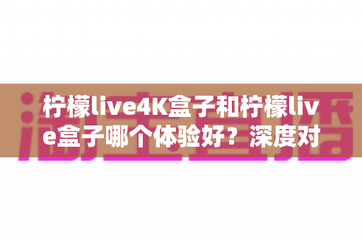 柠檬live4K盒子和柠檬live盒子哪个体验好?深度对比评测帮你一次选对 柠檬live4K盒子和柠檬live盒子哪个体验好?深度对比评测帮你一次选对