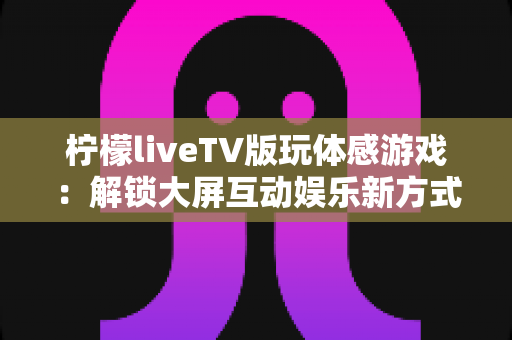 柠檬liveTV版玩体感游戏：解锁大屏互动娱乐新方式，让客厅秒变全家游乐场