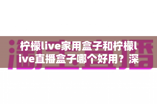 柠檬live家用盒子和柠檬live直播盒子哪个好用?深度评测帮你找到最适合的选择 柠檬live家用盒子和柠檬live直播盒子哪个好用?深度评测帮你找到最适合的选择