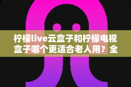 柠檬live云盒子和柠檬电视盒子哪个更适合老人用?全面对比解析,帮您为父母挑选最贴心的电视伴侣 柠檬live云盒子和柠檬电视盒子哪个更适合老人用?全面对比解析,帮您为父母挑选最贴心的电视伴侣