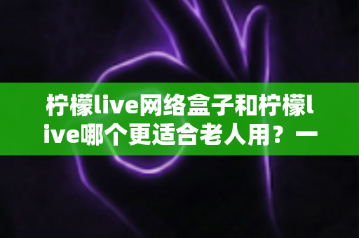 柠檬live网络盒子和柠檬live哪个更适合老人用?一文看懂老年用户的最佳选择 柠檬live网络盒子和柠檬live哪个更适合老人用?一文看懂老年用户的最佳选择