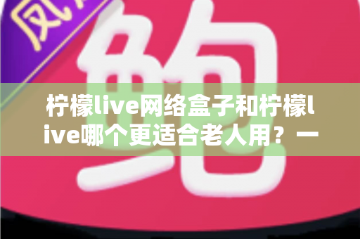 柠檬live网络盒子和柠檬live哪个更适合老人用?一文看懂老年用户的最佳选择 柠檬live网络盒子和柠檬live哪个更适合老人用?一文看懂老年用户的最佳选择