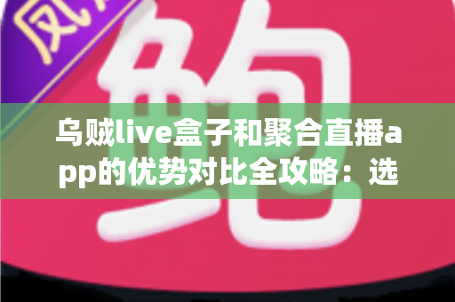 乌贼live盒子和聚合直播app的优势对比全攻略：选对直播观看方案，畅享高清大屏体验