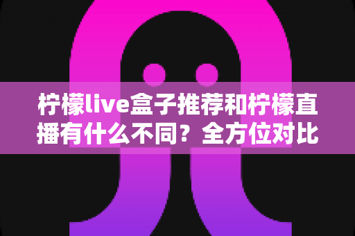 柠檬live盒子推荐和柠檬直播有什么不同?全方位对比解析与选购使用指南 柠檬live盒子推荐和柠檬直播有什么不同?全方位对比解析与选购使用指南