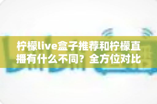 柠檬live盒子推荐和柠檬直播有什么不同？全方位对比解析与选购使用指南