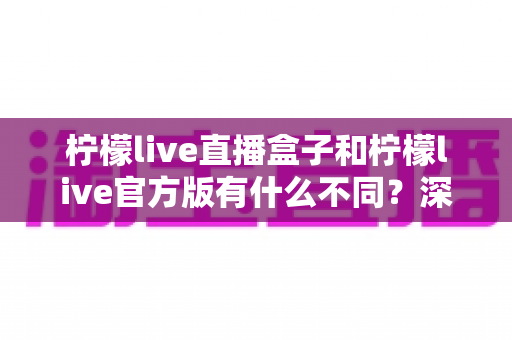 柠檬live直播盒子和柠檬live官方版有什么不同？深度解析两者区别，帮你选对版本不踩坑