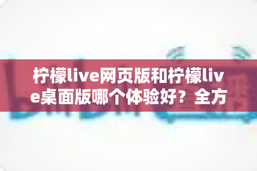 柠檬live网页版和柠檬live桌面版哪个体验好？全方位深度对比评测，帮你找到最适合自己的使用方式