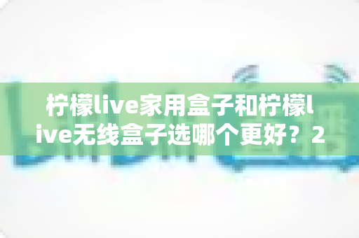 柠檬live家用盒子和柠檬live无线盒子选哪个更好？2025年超详细选购对比指南，看完不踩坑！