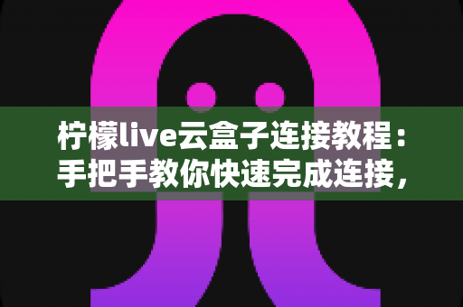 柠檬live云盒子连接教程：手把手教你快速完成连接，畅享稳定流畅体验