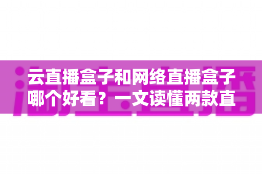 云直播盒子和网络直播盒子哪个好看？一文读懂两款直播设备的区别与选购指南