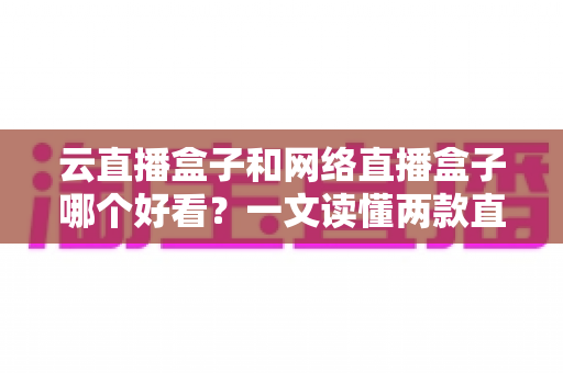 云直播盒子和网络直播盒子哪个好看？一文读懂两款直播设备的区别与选购指南