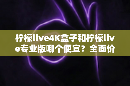 柠檬live4K盒子和柠檬live专业版哪个便宜？全面价格对比与选购指南
