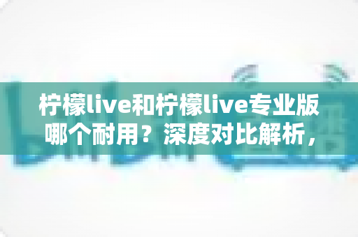 柠檬live和柠檬live专业版哪个耐用？深度对比解析，帮你选到更稳定长久的直播工具