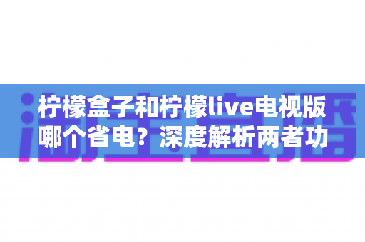 柠檬盒子和柠檬live电视版哪个省电?深度解析两者功耗差异与省电使用全攻略 柠檬盒子和柠檬live电视版哪个省电?深度解析两者功耗差异与省电使用全攻略