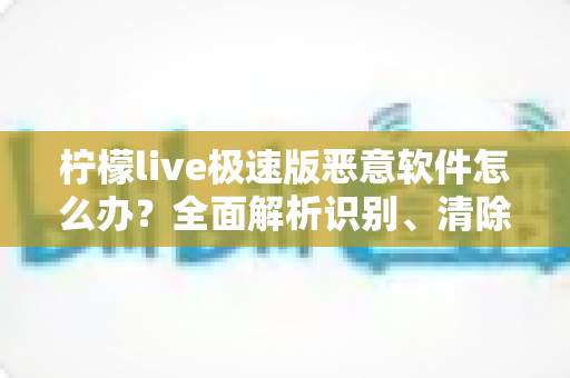 柠檬live极速版恶意软件怎么办?全面解析识别、清除与防护的实用指南 柠檬live极速版恶意软件怎么办?全面解析识别、清除与防护的实用指南