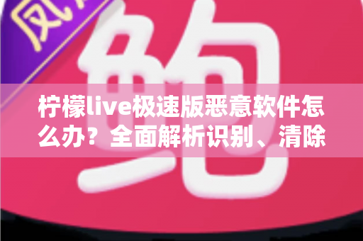 柠檬live极速版恶意软件怎么办？全面解析识别、清除与防护的实用指南