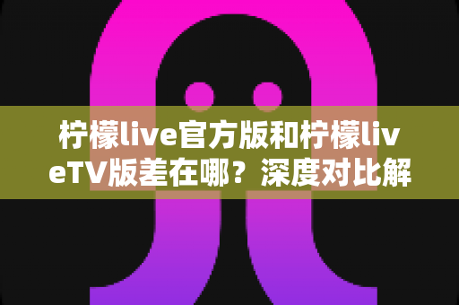 柠檬live官方版和柠檬liveTV版差在哪?深度对比解析助你选对版本 柠檬live官方版和柠檬liveTV版差在哪?深度对比解析助你选对版本