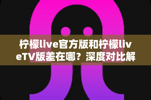 柠檬live官方版和柠檬liveTV版差在哪？深度对比解析助你选对版本