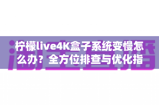 柠檬live4K盒子系统变慢怎么办？全方位排查与优化指南，让您的观影体验恢复流畅如新