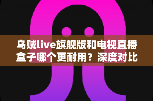 乌贼live旗舰版和电视直播盒子哪个更耐用？深度对比解析，帮你选对设备用得久