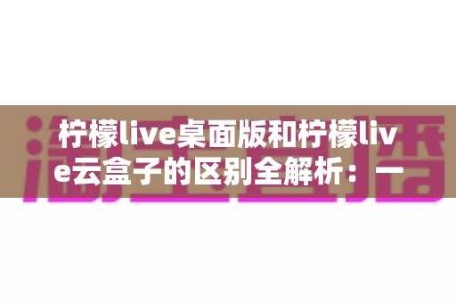 柠檬live桌面版和柠檬live云盒子的区别全解析：一篇读懂两大推流方案该怎么选