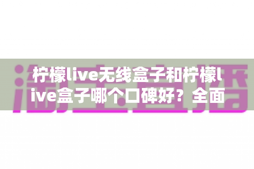 柠檬live无线盒子和柠檬live盒子哪个口碑好?全面对比评测助你避坑选购 柠檬live无线盒子和柠檬live盒子哪个口碑好?全面对比评测助你避坑选购