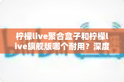 柠檬live聚合盒子和柠檬live旗舰版哪个耐用?深度对比分析与选购避坑指南 柠檬live聚合盒子和柠檬live旗舰版哪个耐用?深度对比分析与选购避坑指南