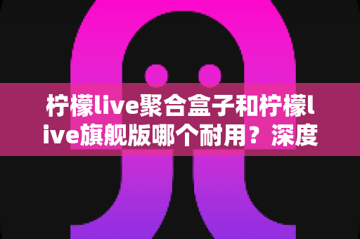 柠檬live聚合盒子和柠檬live旗舰版哪个耐用?深度对比分析与选购避坑指南 柠檬live聚合盒子和柠檬live旗舰版哪个耐用?深度对比分析与选购避坑指南