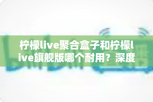 柠檬live聚合盒子和柠檬live旗舰版哪个耐用？深度对比分析与选购避坑指南