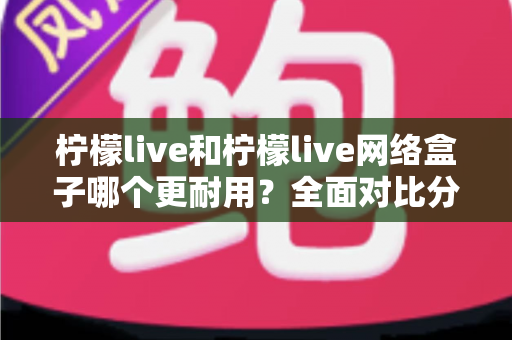 柠檬live和柠檬live网络盒子哪个更耐用？全面对比分析帮你选对长期观看方案
