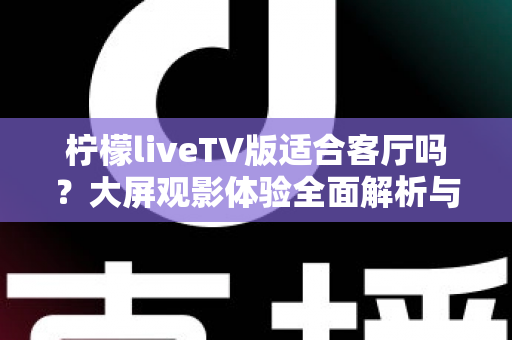 柠檬liveTV版适合客厅吗?大屏观影体验全面解析与实用安装指南 柠檬liveTV版适合客厅吗?大屏观影体验全面解析与实用安装指南