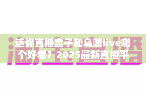 迷你直播盒子和乌贼live哪个好看?2025最新直播平台全方位对比评测与选择指南 迷你直播盒子和乌贼live哪个好看?2025最新直播平台全方位对比评测与选择指南
