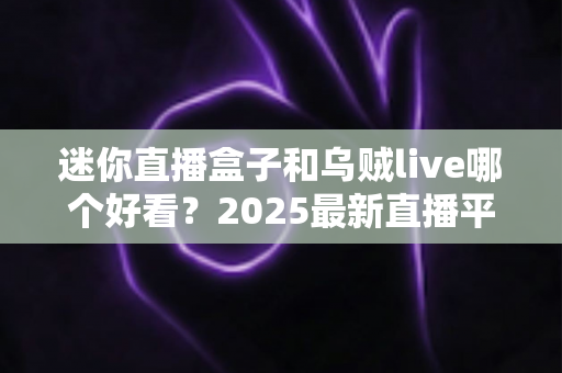 迷你直播盒子和乌贼live哪个好看？2025最新直播平台全方位对比评测与选择指南