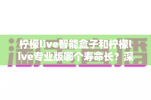 柠檬live智能盒子和柠檬live专业版哪个寿命长?深度解析与选购指南 柠檬live智能盒子和柠檬live专业版哪个寿命长?深度解析与选购指南