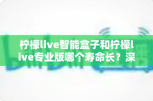 柠檬live智能盒子和柠檬live专业版哪个寿命长?深度解析与选购指南 柠檬live智能盒子和柠檬live专业版哪个寿命长?深度解析与选购指南
