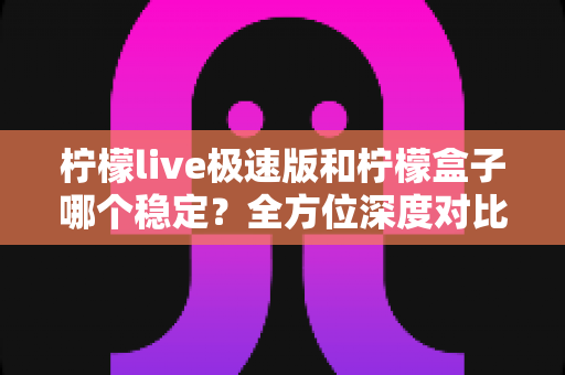 柠檬live极速版和柠檬盒子哪个稳定？全方位深度对比评测与实用选择指南