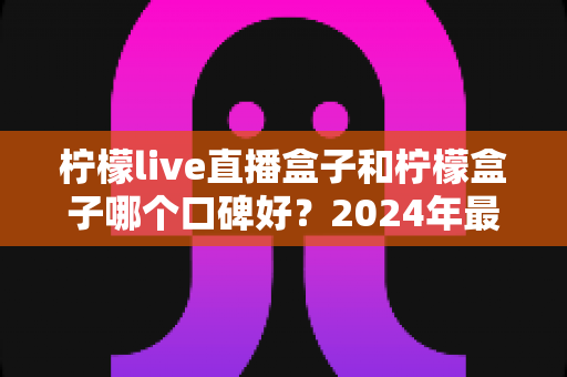 柠檬live直播盒子和柠檬盒子哪个口碑好?2024年最全对比评测与选购指南 柠檬live直播盒子和柠檬盒子哪个口碑好?2024年最全对比评测与选购指南