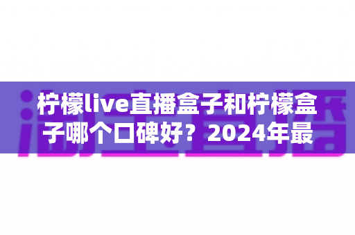 柠檬live直播盒子和柠檬盒子哪个口碑好?2024年最全对比评测与选购指南 柠檬live直播盒子和柠檬盒子哪个口碑好?2024年最全对比评测与选购指南