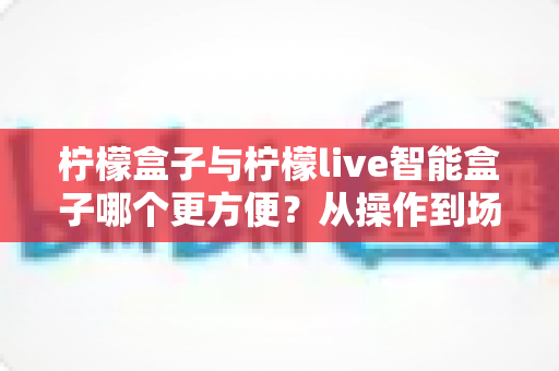 柠檬盒子与柠檬live智能盒子哪个更方便?从操作到场景的全方位对比指南 柠檬盒子与柠檬live智能盒子哪个更方便?从操作到场景的全方位对比指南