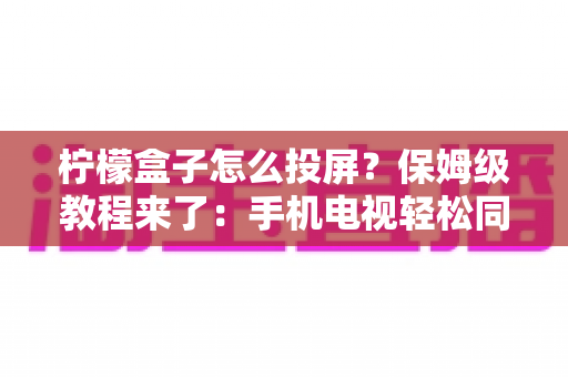 柠檬盒子怎么投屏?保姆级教程来了:手机电视轻松同屏,追剧观影体验直接翻倍 柠檬盒子怎么投屏?保姆级教程来了:手机电视轻松同屏,追剧观影体验直接翻倍