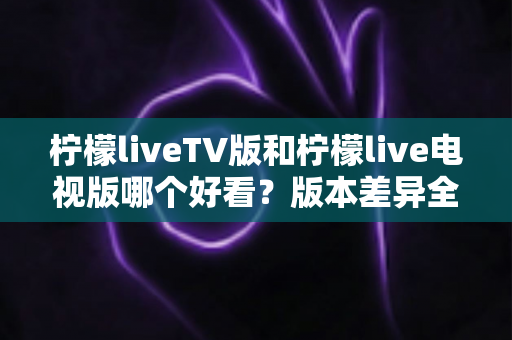 柠檬liveTV版和柠檬live电视版哪个好看？版本差异全解析与实用选择指南