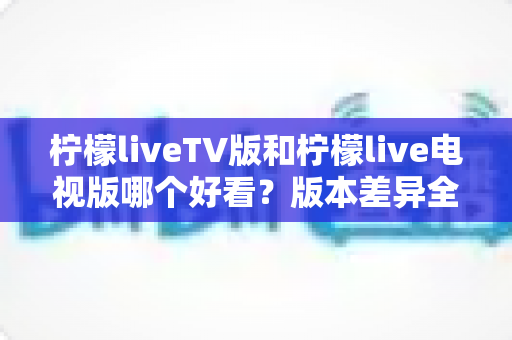 柠檬liveTV版和柠檬live电视版哪个好看？版本差异全解析与实用选择指南